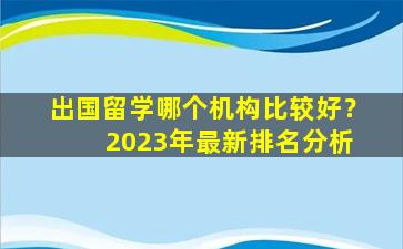 出国留学哪个机构比较好？ 2023年最新排名分析